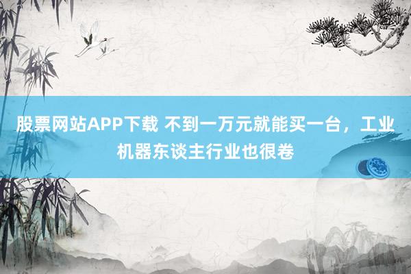 股票网站APP下载 不到一万元就能买一台，工业机器东谈主行业也很卷