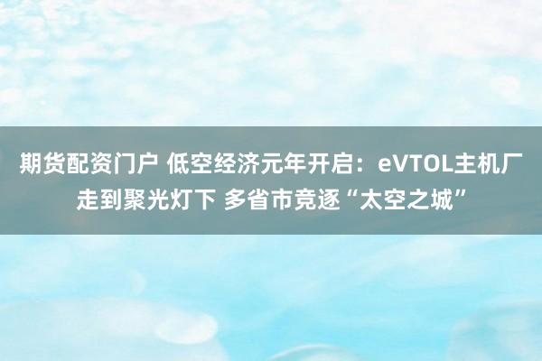 期货配资门户 低空经济元年开启：eVTOL主机厂走到聚光灯下 多省市竞逐“太空之城”
