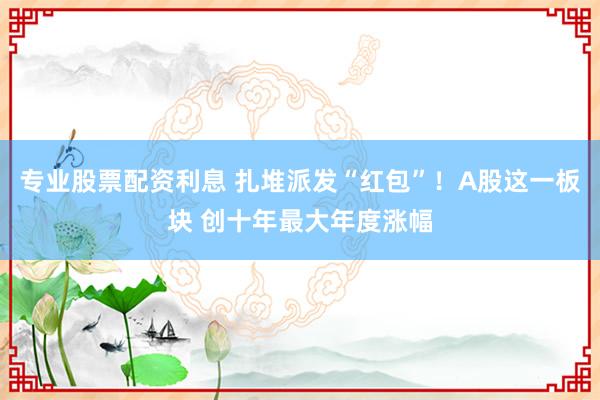 专业股票配资利息 扎堆派发“红包”！A股这一板块 创十年最大年度涨幅