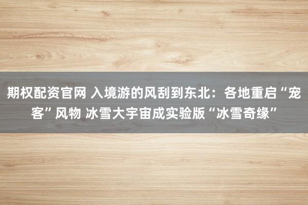 期权配资官网 入境游的风刮到东北：各地重启“宠客”风物 冰雪大宇宙成实验版“冰雪奇缘”