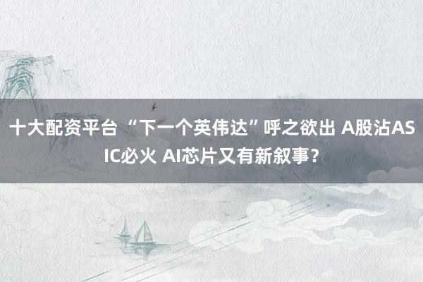 十大配资平台 “下一个英伟达”呼之欲出 A股沾ASIC必火 AI芯片又有新叙事？