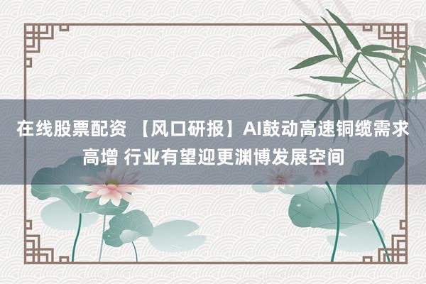 在线股票配资 【风口研报】AI鼓动高速铜缆需求高增 行业有望迎更渊博发展空间