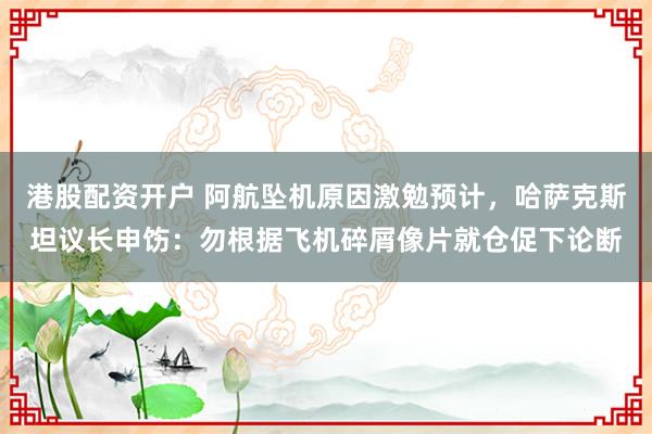 港股配资开户 阿航坠机原因激勉预计，哈萨克斯坦议长申饬：勿根据飞机碎屑像片就仓促下论断