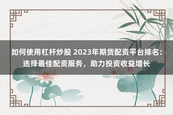 如何使用杠杆炒股 2023年期货配资平台排名:选择最佳配资服务,助力投资收益增长