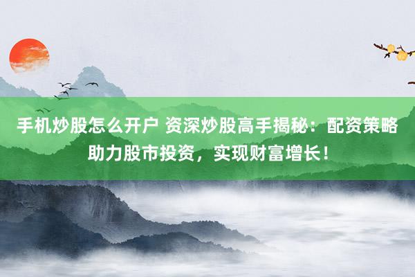 手机炒股怎么开户 资深炒股高手揭秘：配资策略助力股市投资，实现财富增长！