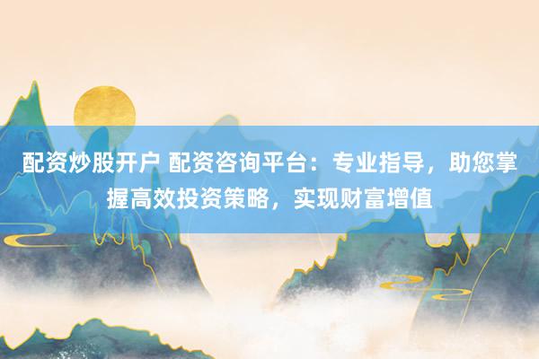 配资炒股开户 配资咨询平台：专业指导，助您掌握高效投资策略，实现财富增值