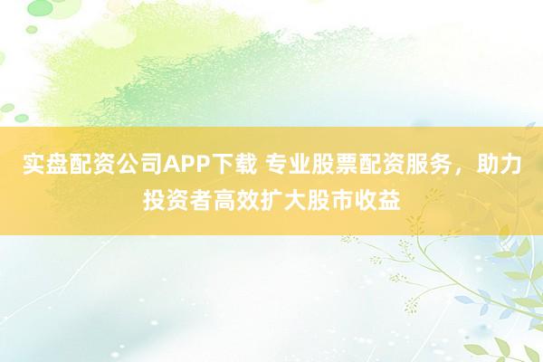 实盘配资公司APP下载 专业股票配资服务,助力投资者高效扩大股市收益