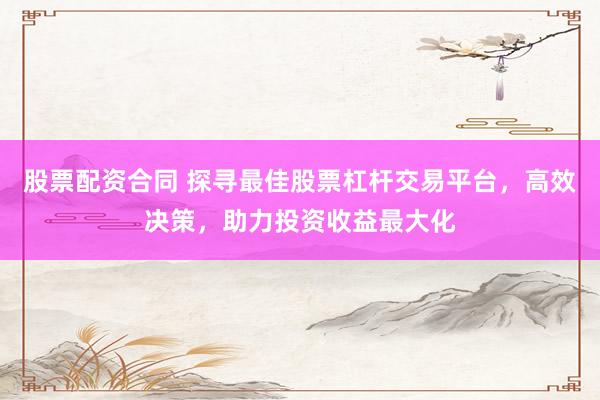 股票配资合同 探寻最佳股票杠杆交易平台，高效决策，助力投资收益最大化