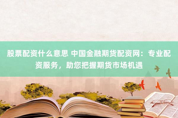 股票配资什么意思 中国金融期货配资网：专业配资服务，助您把握期货市场机遇