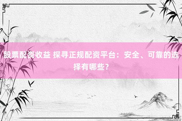 股票配资收益 探寻正规配资平台：安全、可靠的选择有哪些？