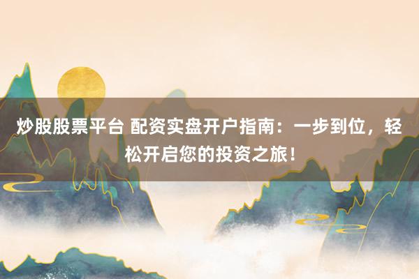 炒股股票平台 配资实盘开户指南：一步到位，轻松开启您的投资之旅！