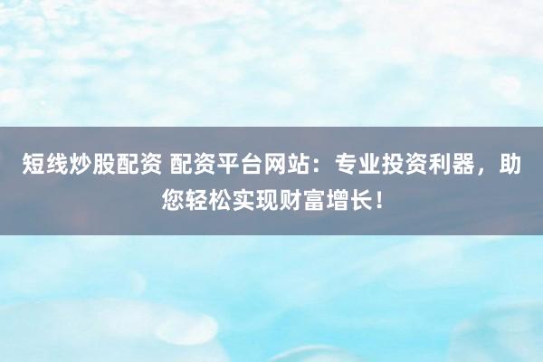 短线炒股配资 配资平台网站：专业投资利器，助您轻松实现财富增长！