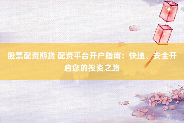 股票配资期货 配资平台开户指南：快速、安全开启您的投资之路