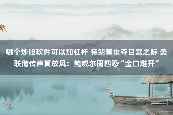 哪个炒股软件可以加杠杆 特朗普重夺白宫之际 美联储传声筒放风：鲍威尔周四恐“金口难开”