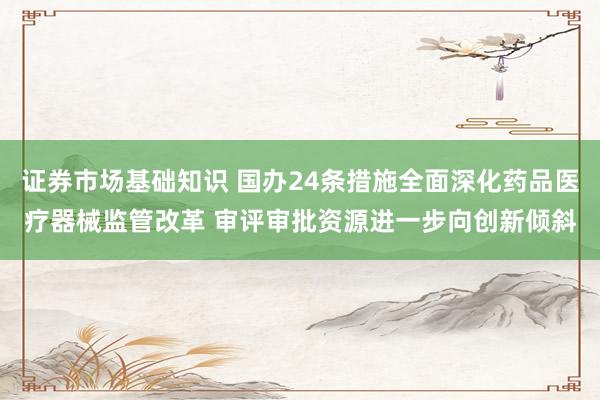 证券市场基础知识 国办24条措施全面深化药品医疗器械监管改革 审评审批资源进一步向创新倾斜