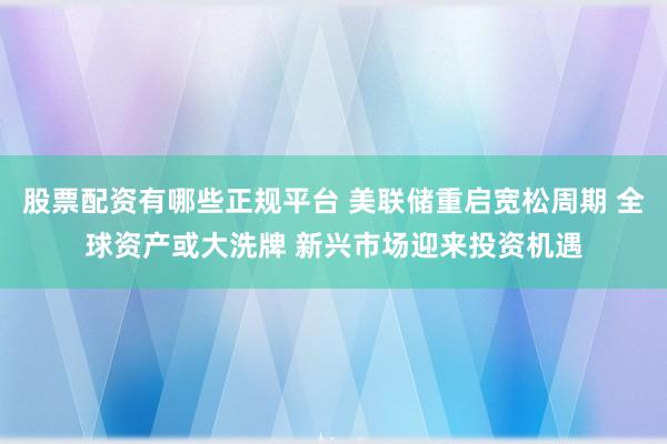 股票配资有哪些正规平台 美联储重启宽松周期 全球资产或大洗牌 新兴市场迎来投资机遇