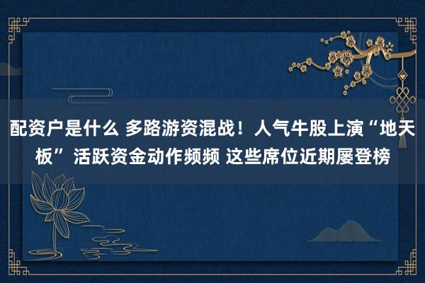配资户是什么 多路游资混战！人气牛股上演“地天板” 活跃资金动作频频 这些席位近期屡登榜