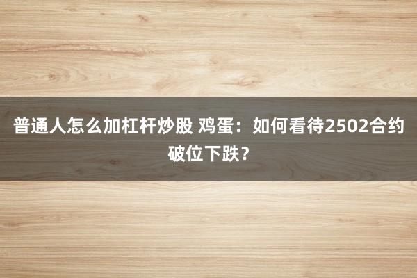 普通人怎么加杠杆炒股 鸡蛋：如何看待2502合约破位下跌？