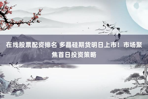 在线股票配资排名 多晶硅期货明日上市！市场聚焦首日投资策略