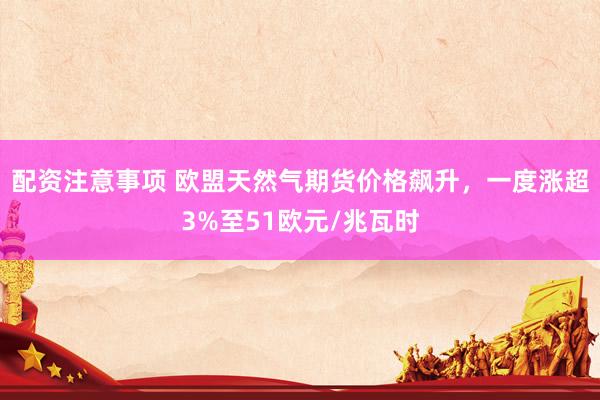 配资注意事项 欧盟天然气期货价格飙升，一度涨超3%至51欧元/兆瓦时