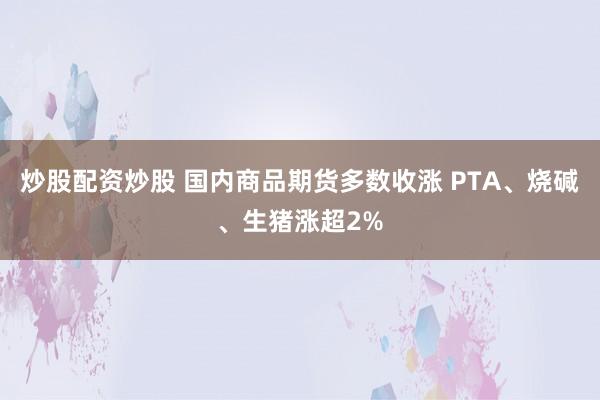 炒股配资炒股 国内商品期货多数收涨 PTA、烧碱、生猪涨超2%