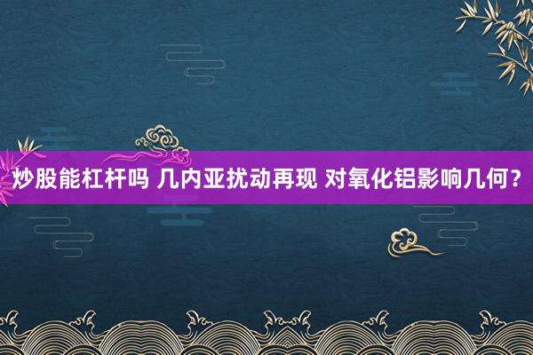炒股能杠杆吗 几内亚扰动再现 对氧化铝影响几何？