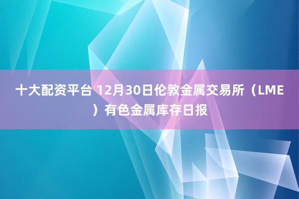 十大配资平台 12月30日伦敦金属交易所（LME）有色金属库存日报