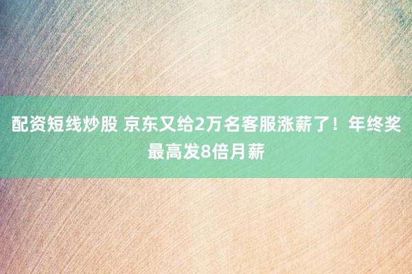 配资短线炒股 京东又给2万名客服涨薪了！年终奖最高发8倍月薪