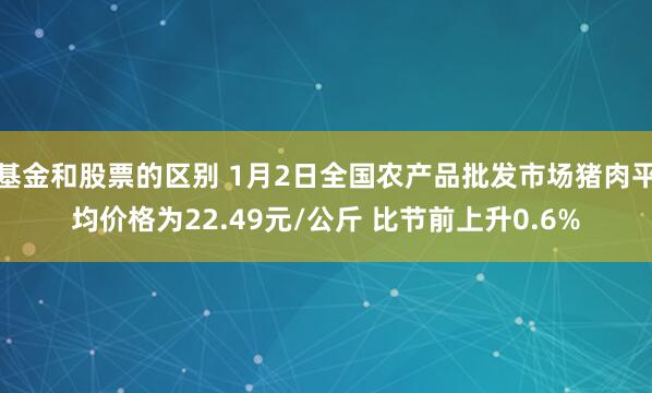 基金和股票的区别 1月2日全国农产品批发市场猪肉平均价格为22.49元/公斤 比节前上升0.6%