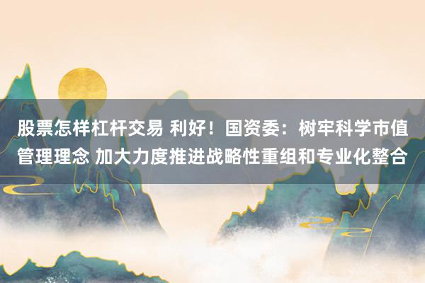 股票怎样杠杆交易 利好！国资委：树牢科学市值管理理念 加大力度推进战略性重组和专业化整合
