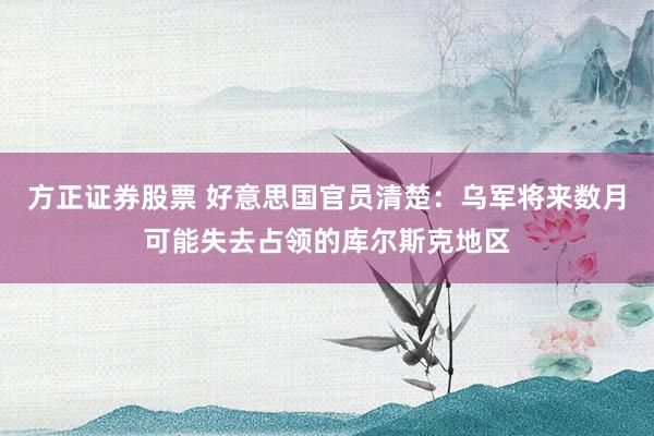 方正证券股票 好意思国官员清楚：乌军将来数月可能失去占领的库尔斯克地区