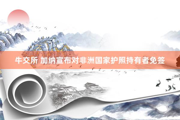 牛交所 加纳宣布对非洲国家护照持有者免签