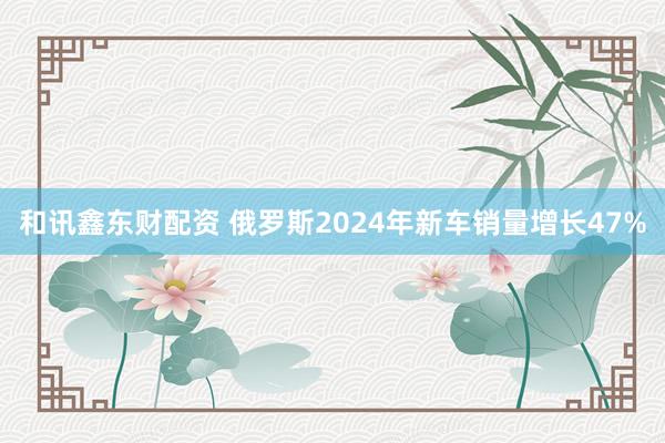 和讯鑫东财配资 俄罗斯2024年新车销量增长47%