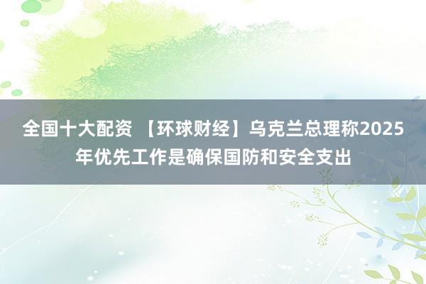 全国十大配资 【环球财经】乌克兰总理称2025年优先工作是确保国防和安全支出