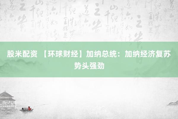 股米配资 【环球财经】加纳总统：加纳经济复苏势头强劲