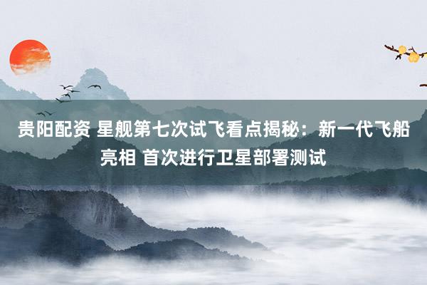 贵阳配资 星舰第七次试飞看点揭秘：新一代飞船亮相 首次进行卫星部署测试