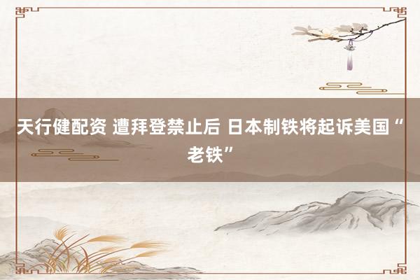 天行健配资 遭拜登禁止后 日本制铁将起诉美国“老铁”