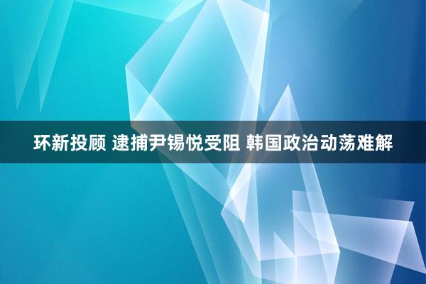 环新投顾 逮捕尹锡悦受阻 韩国政治动荡难解
