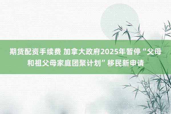期货配资手续费 加拿大政府2025年暂停“父母和祖父母家庭团聚计划”移民新申请