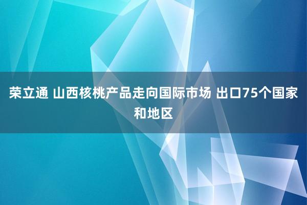 荣立通 山西核桃产品走向国际市场 出口75个国家和地区