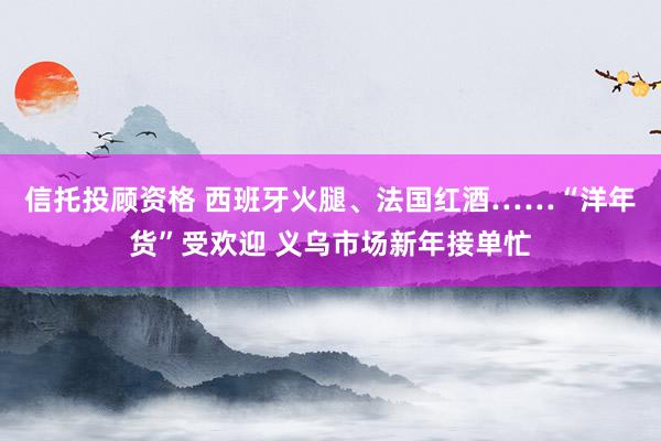 信托投顾资格 西班牙火腿、法国红酒……“洋年货”受欢迎 义乌市场新年接单忙
