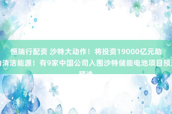 恒瑞行配资 沙特大动作！将投资19000亿元助力清洁能源！有9家中国公司入围沙特储能电池项目预选