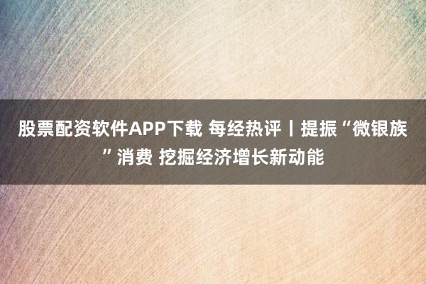 股票配资软件APP下载 每经热评丨提振“微银族”消费 挖掘经济增长新动能