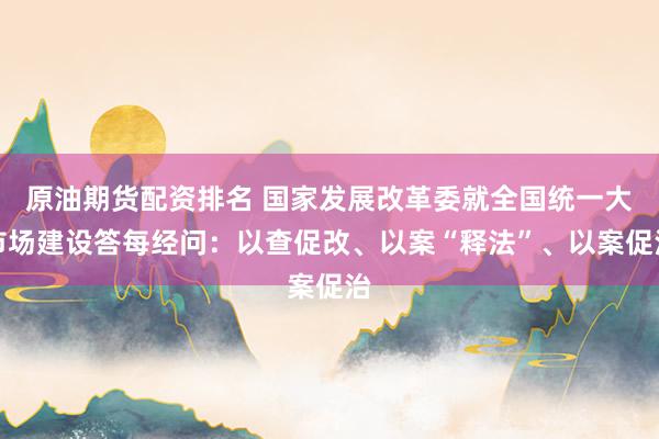 原油期货配资排名 国家发展改革委就全国统一大市场建设答每经问：以查促改、以案“释法”、以案促治
