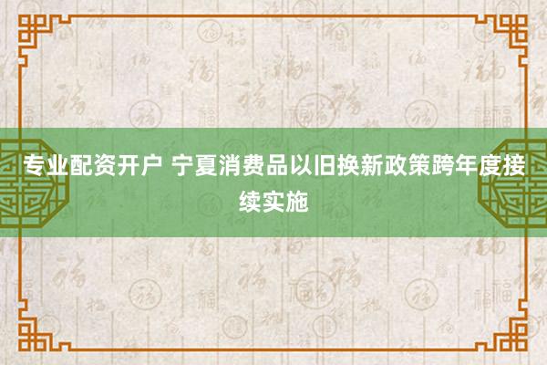 专业配资开户 宁夏消费品以旧换新政策跨年度接续实施