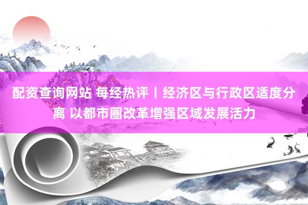 配资查询网站 每经热评丨经济区与行政区适度分离 以都市圈改革增强区域发展活力