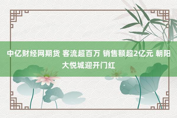 中亿财经网期货 客流超百万 销售额超2亿元 朝阳大悦城迎开门红