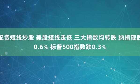 配资短线炒股 美股短线走低 三大指数均转跌 纳指现跌0.6% 标普500指数跌0.3%