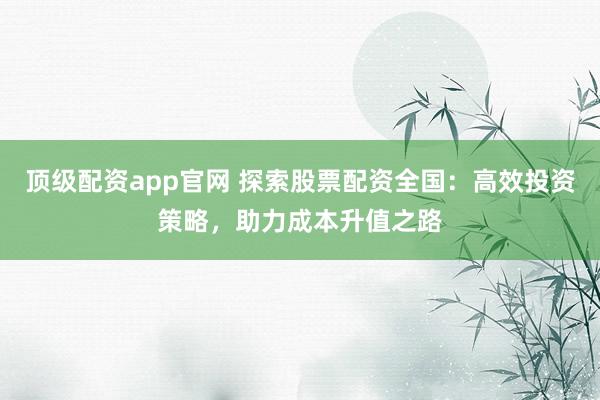 顶级配资app官网 探索股票配资全国：高效投资策略，助力成本升值之路
