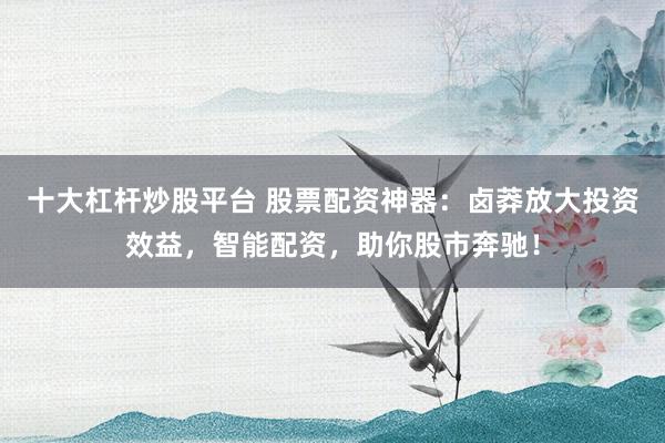 十大杠杆炒股平台 股票配资神器：卤莽放大投资效益，智能配资，助你股市奔驰！